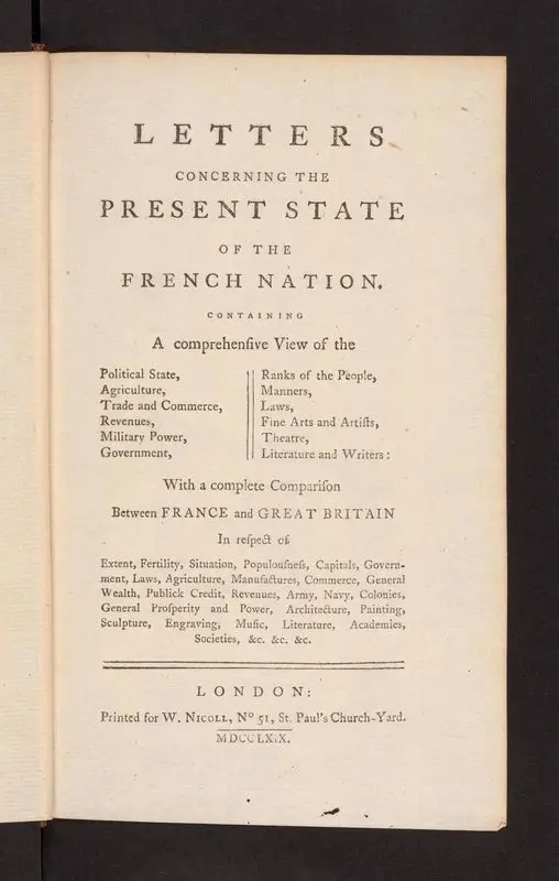 Letters Concerning the Present State of the French Nation Containing a comprehensive view of the political state, agriculture, Trade and Commerce, Revenues, Military Power, Government, Ranks of the People, Manners, Laws, Fine Arts and Artists, Theatre, literature and writers: with a complete comparison between France and Great Britain In respect of Extent, Fertility, Situation, Populousness, Capitals, Government, Laws, Agriculture, Manufactures, Commerce, General Wealth, Publick Credit, Revenues, Army, Navy, Colonies, General Prosperity and Power, Architecture, Painting, Sculpture, Engraving, Music, Literature, Academies, Societies, &c. &c. &c. by Unknown artist