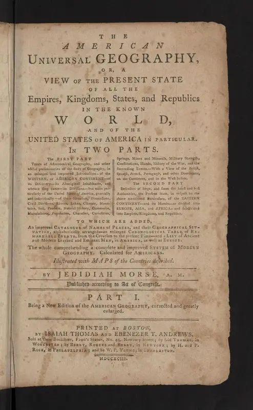 The American universal geography, or, A view of the present state of all the empires, kingdoms, states, and republics in the known world, and of the United States of America in particular: In two parts. The first part: Treats of Astronomical Geography, and other useful preliminaries to the study of Geography, in an enlarged and improved Introduction—of the Western, or American Continent—of its Discovery—its Aboriginal Inhabitants, and whence they came—its Divisions—but more particularly of the United States of America, generally and individually—of their Situation, Dimensions, Civil Divisions, Rivers, Lakes, Climate, Mountains, Soil, Produce, Natural History, Commerce, Manufactures, Population, Character, Curiosities, Springs, Mines and Minerals, Military Strength, Constitutions, Islands, History of the War, and the succeeding Events.—With a View of the British, Spanish, French, Portuguese, and other Dominions, on the Continent, and in the West Indies. The second part: Describes at large, and from the latest and best Authorities, the Present State, in respect to the above mentioned Particulars, of the Eastern Continent—and its Islands—as divided into Europe, Asia, and Africa—and subdivided into Empires, Kingdoms, and Republics. To which are added An improved Catalogue of Names of PlacesS, and their Geographical Situation alphabetically arranged—an enlarged Chronological Table of Remarkable Events, from the Creation to the present Time—and a List of Ancient and Modern Learned and Eminent Men, in America, as well as Europe. The whole comprehending a complete and improved system of modern geography. Calculated for Americans. : Illustrated with maps of the countries described. by Morse