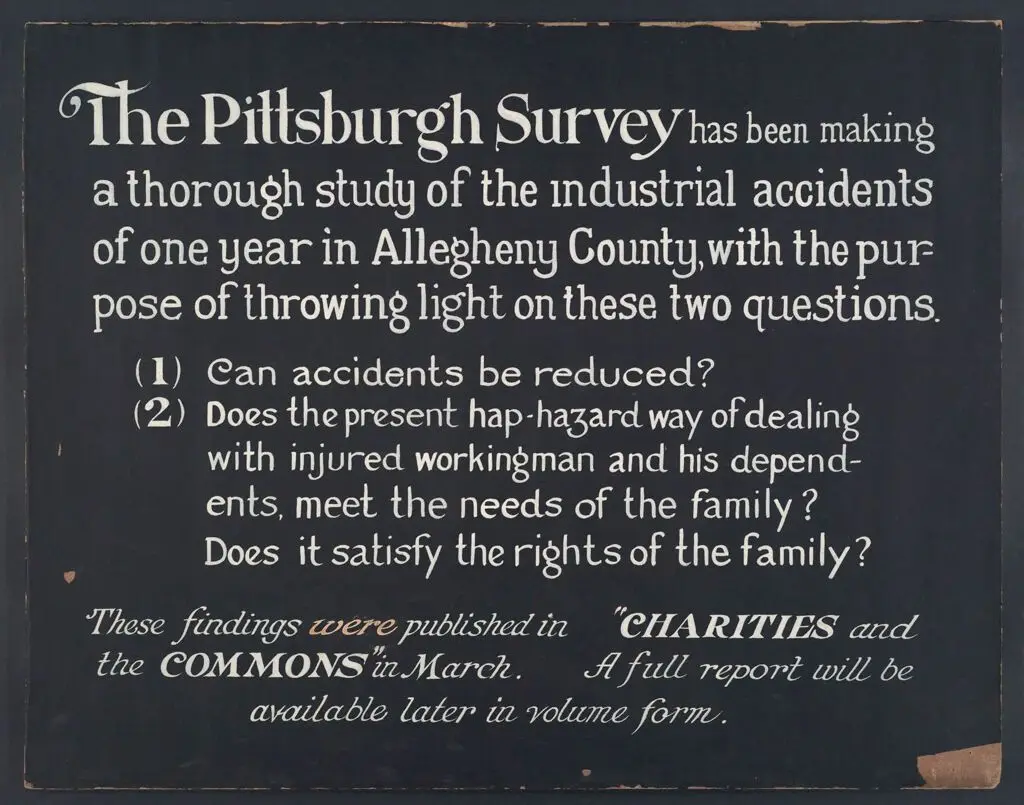Industrial Problems, Conditions: United States. Pennsylvania. Pittsburgh. Pittsburgh Survey: The Pittsburgh Survey has been making a thorough study of the industrial accidents of one year in Allegheny County, with the purpose of throwing light on these two questions. (1) Can accidents be reduced? (2) Does the present hap-hazard way of dealing with injured workingman and his dependents meet the needs of the family. Does it satisfy the rights of the family? These findings were published in "Charities and the Commons" in March. A full report will be available later in volume form. by Lewis Wickes Hine